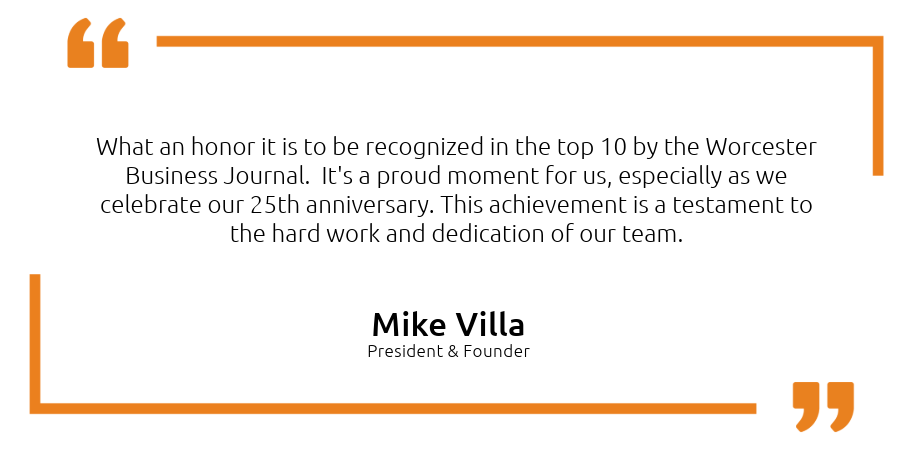 Quote from Mike Villa the President & Founder. "What an honor it is to be recognized in the top 10 by the Worcester Business Journal.  It's a proud moment for us, especially as we celebrate our 25th anniversary. This achievement is a testament to the hard work and dedication of our team. " 